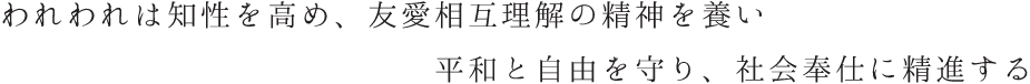 われわれは知性を高め、友愛相互理解の精神を養い平和と自由を守り、社会奉仕に精進する